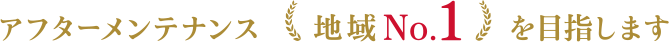 アフターメンテナンス地域No.1を目指します