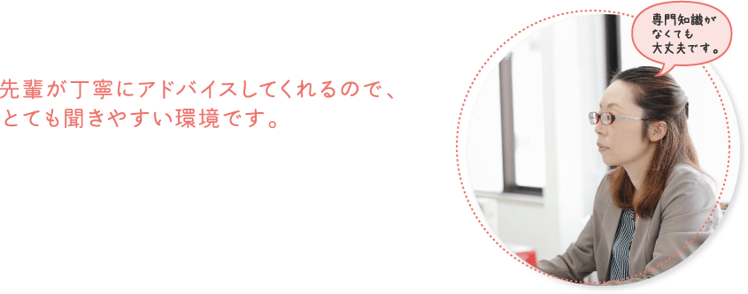先輩が丁寧にアドバイスしてくれるので、とても聞きやすい環境です。
